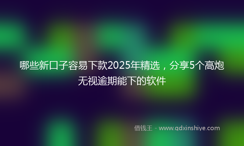哪些新口子容易下款2025年精选，分享5个高炮无视逾期能下的软件