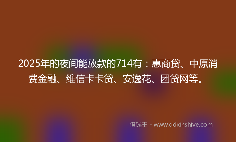 2025年的夜间能放款的714有：惠商贷、中原消费金融、维信卡卡贷、安逸花、团贷网等。