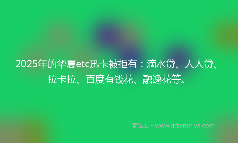 2025年的华夏etc迅卡被拒有：滴水贷、人人贷、拉卡拉、百度有钱花、融逸花等。