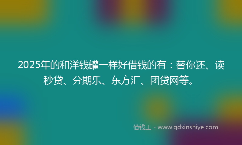 2025年的和洋钱罐一样好借钱的有：替你还、读秒贷、分期乐、东方汇、团贷网等。