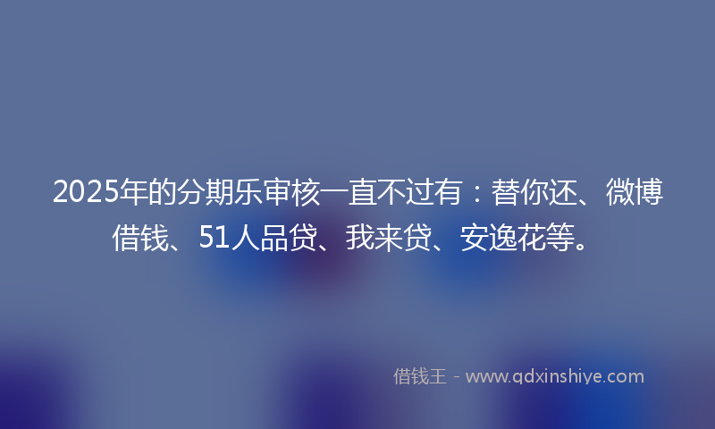 2025年的分期乐审核一直不过有：替你还、微博借钱、51人品贷、我来贷、安逸花等。