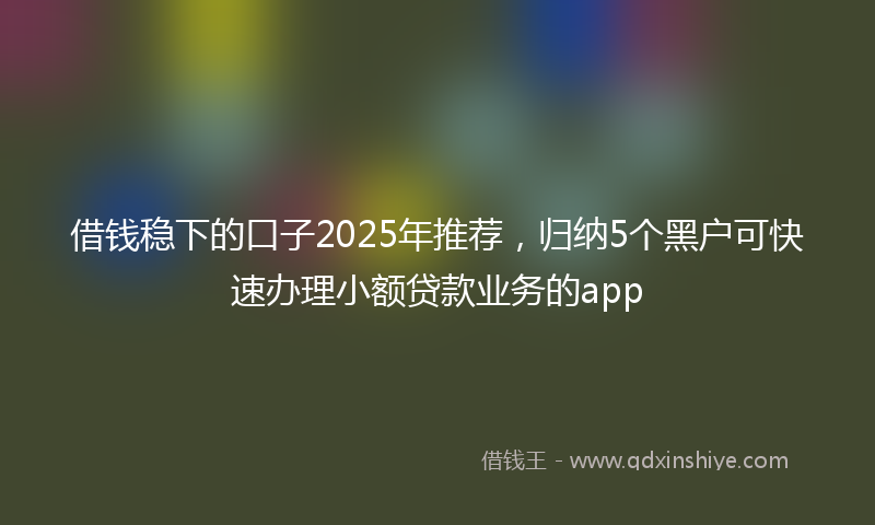 借钱稳下的口子2025年推荐，归纳5个黑户可快速办理小额贷款业务的app