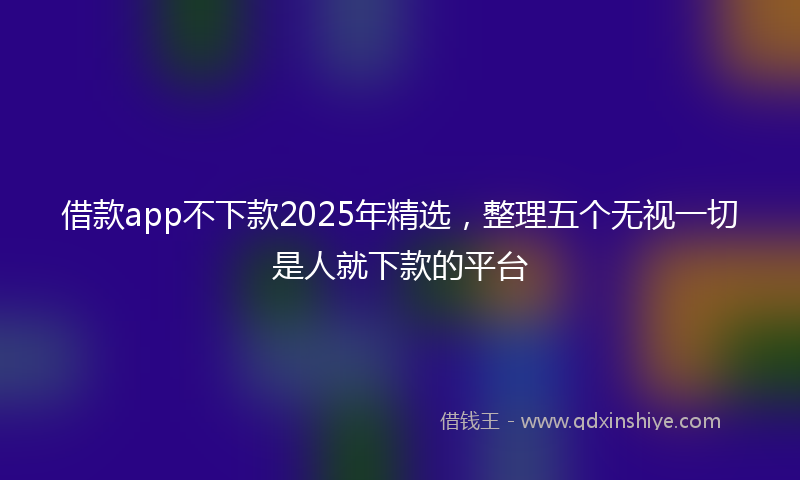 借款app不下款2025年精选，整理五个无视一切是人就下款的平台