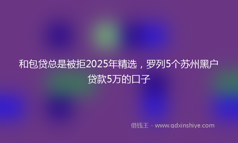 和包贷总是被拒2025年精选，罗列5个苏州黑户贷款5万的口子