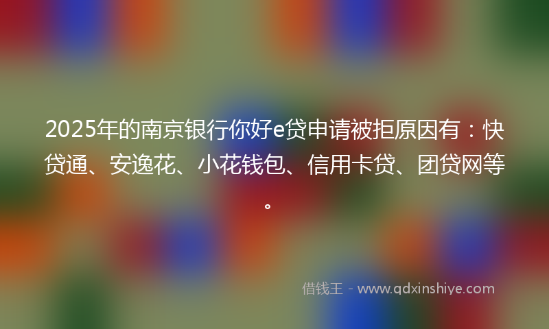 2025年的南京银行你好e贷申请被拒原因有：快贷通、安逸花、小花钱包、信用卡贷、团贷网等。