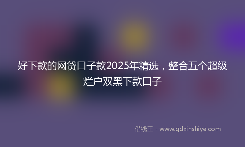 好下款的网贷口子款2025年精选，整合五个超级烂户双黑下款口子