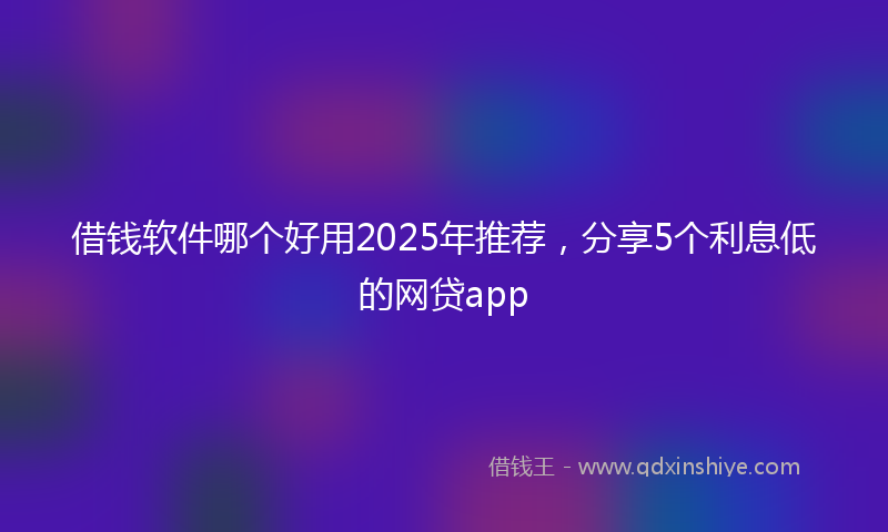 借钱软件哪个好用2025年推荐，分享5个利息低的网贷app