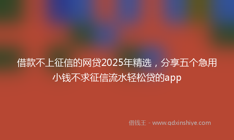 借款不上征信的网贷2025年精选，分享五个急用小钱不求征信流水轻松贷的app