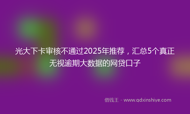 光大下卡审核不通过2025年推荐，汇总5个真正无视逾期大数据的网贷口子