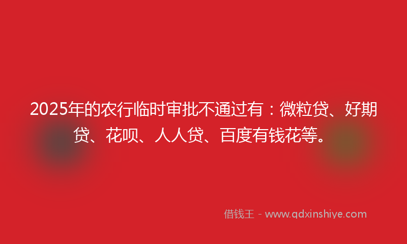 2025年的农行临时审批不通过有：微粒贷、好期贷、花呗、人人贷、百度有钱花等。