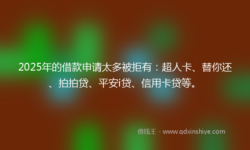 2025年的借款申请太多被拒有：超人卡、替你还、拍拍贷、平安i贷、信用卡贷等。