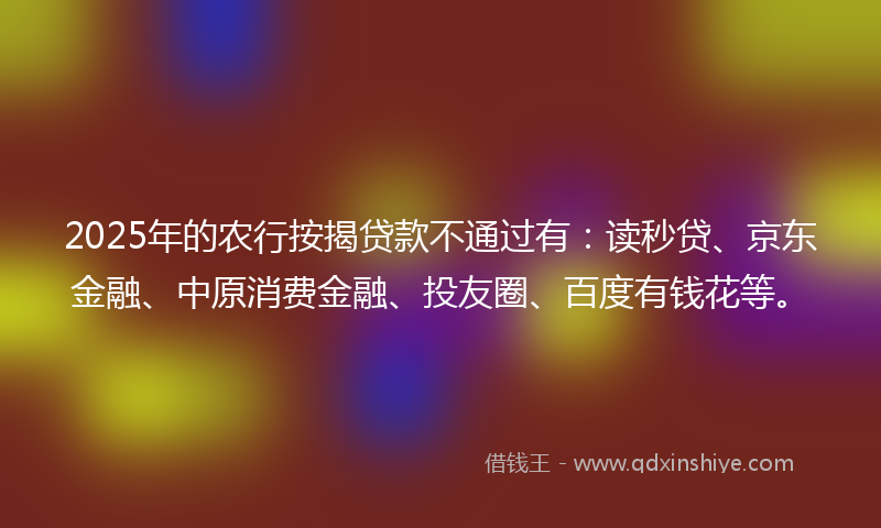 2025年的农行按揭贷款不通过有：读秒贷、京东金融、中原消费金融、投友圈、百度有钱花等。