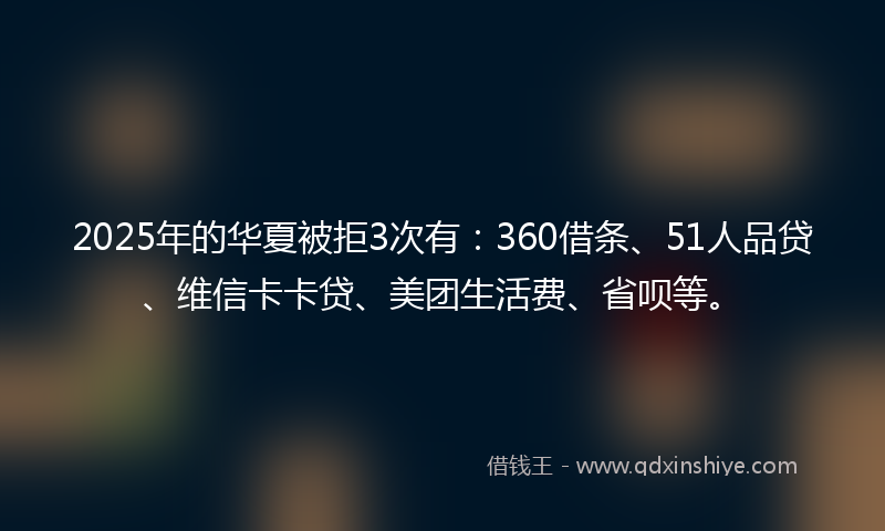 2025年的华夏被拒3次有：360借条、51人品贷、维信卡卡贷、美团生活费、省呗等。