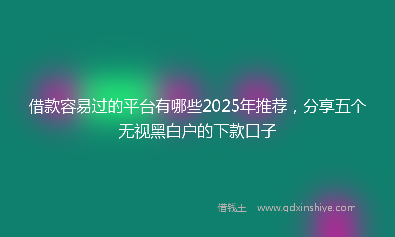 借款容易过的平台有哪些2025年推荐，分享五个无视黑白户的下款口子