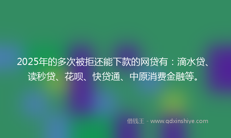 2025年的多次被拒还能下款的网贷有：滴水贷、读秒贷、花呗、快贷通、中原消费金融等。