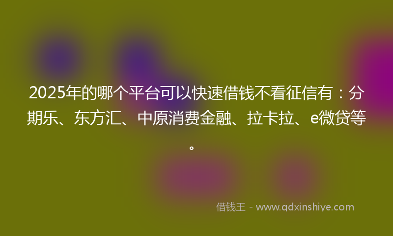 2025年的哪个平台可以快速借钱不看征信有：分期乐、东方汇、中原消费金融、拉卡拉、e微贷等。