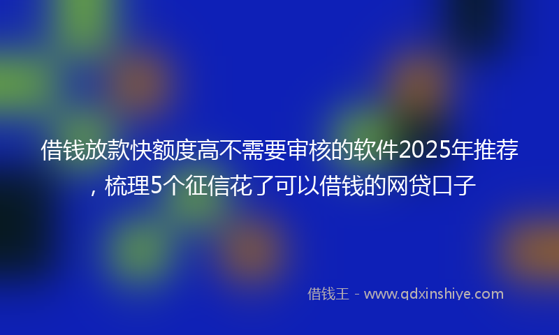借钱放款快额度高不需要审核的软件2025年推荐，梳理5个征信花了可以借钱的网贷口子