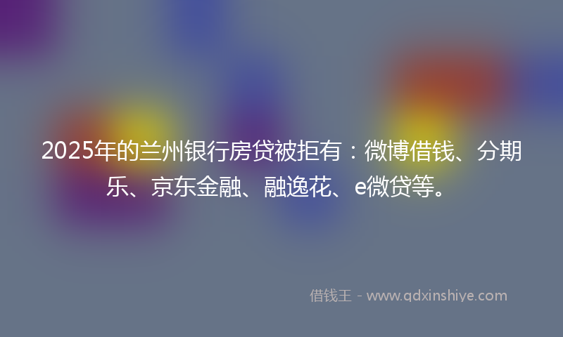 2025年的兰州银行房贷被拒有：微博借钱、分期乐、京东金融、融逸花、e微贷等。