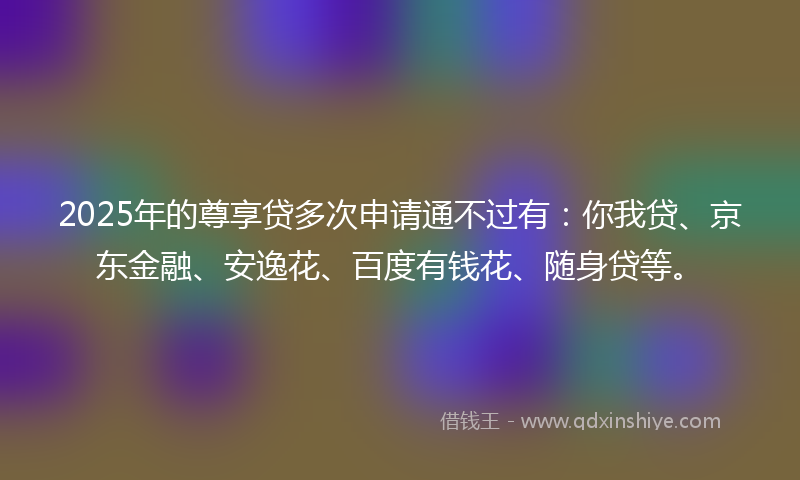 2025年的尊享贷多次申请通不过有：你我贷、京东金融、安逸花、百度有钱花、随身贷等。
