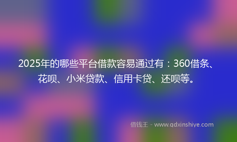 2025年的哪些平台借款容易通过有：360借条、花呗、小米贷款、信用卡贷、还呗等。
