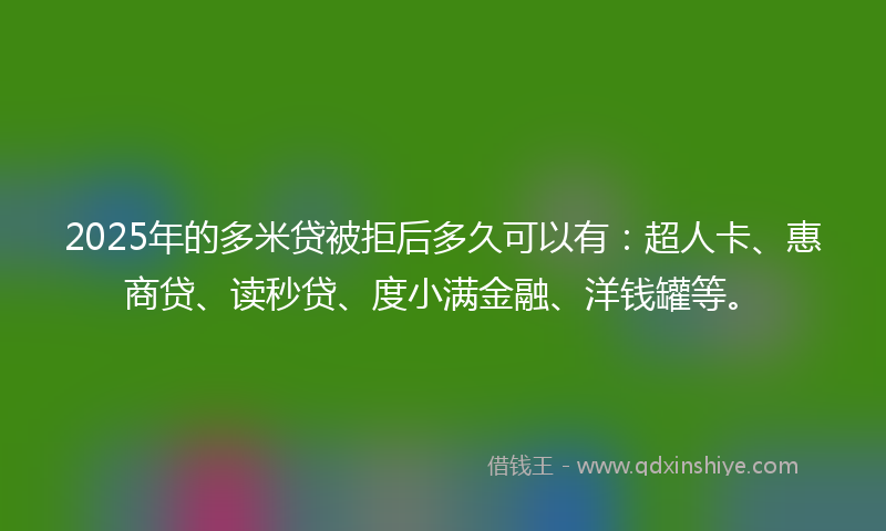 2025年的多米贷被拒后多久可以有：超人卡、惠商贷、读秒贷、度小满金融、洋钱罐等。