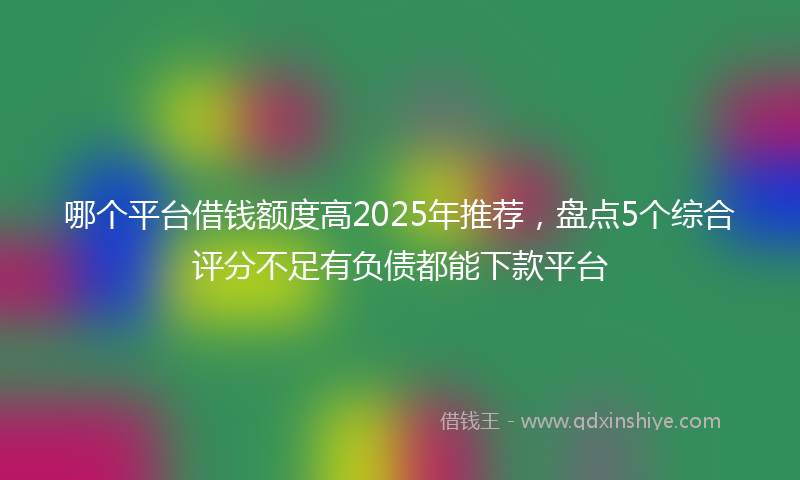 哪个平台借钱额度高2025年推荐，盘点5个综合评分不足有负债都能下款平台