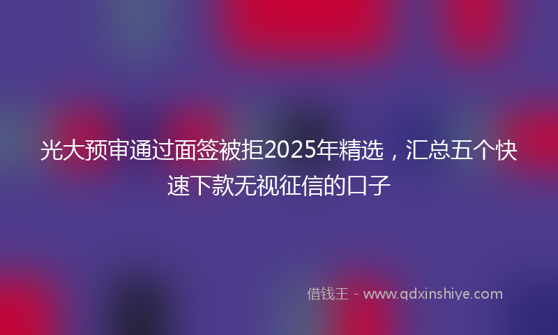 光大预审通过面签被拒2025年精选，汇总五个快速下款无视征信的口子