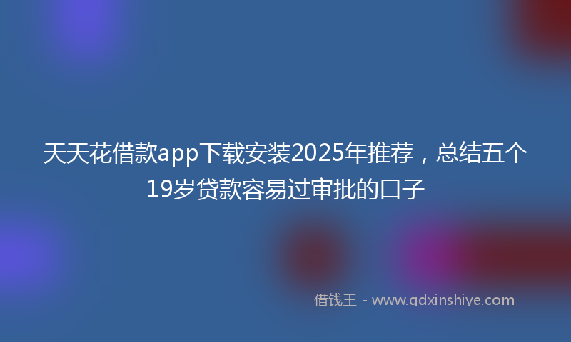 天天花借款app下载安装2025年推荐，总结五个19岁贷款容易过审批的口子