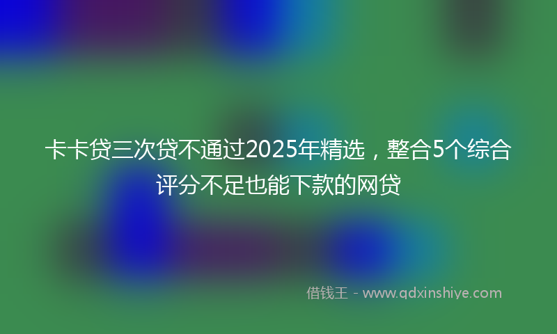 卡卡贷三次贷不通过2025年精选，整合5个综合评分不足也能下款的网贷