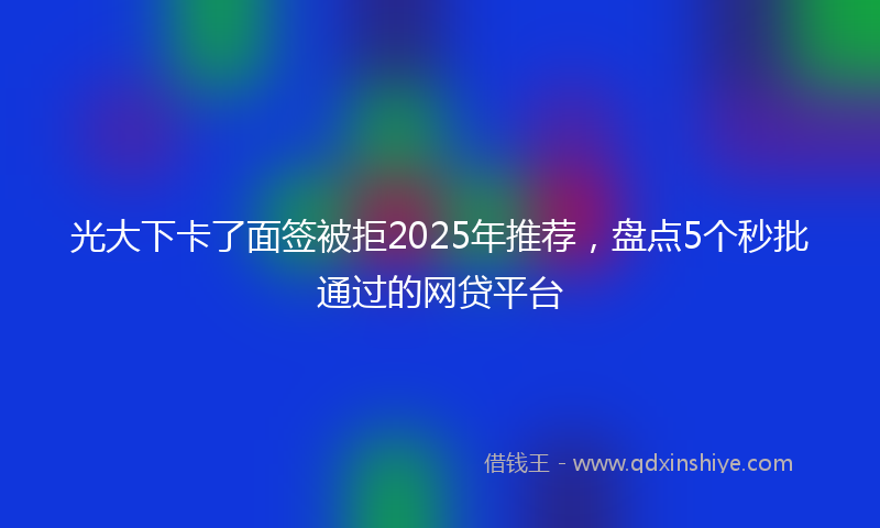 光大下卡了面签被拒2025年推荐，盘点5个秒批通过的网贷平台
