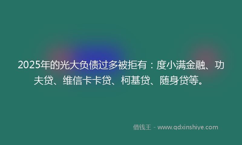 2025年的光大负债过多被拒有：度小满金融、功夫贷、维信卡卡贷、柯基贷、随身贷等。