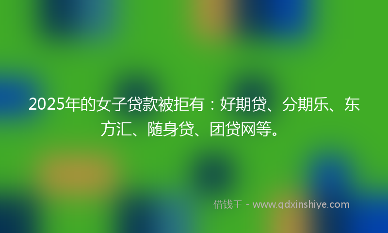 2025年的女子贷款被拒有：好期贷、分期乐、东方汇、随身贷、团贷网等。