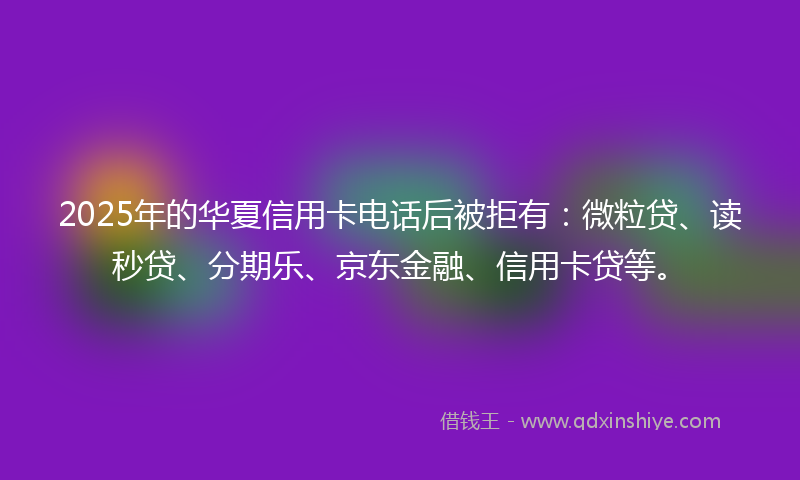 2025年的华夏信用卡电话后被拒有：微粒贷、读秒贷、分期乐、京东金融、信用卡贷等。