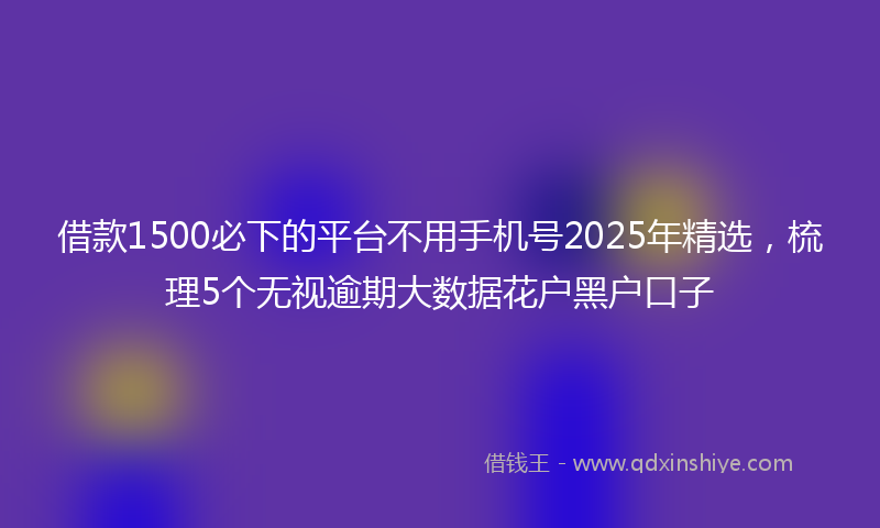 借款1500必下的平台不用手机号2025年精选，梳理5个无视逾期大数据花户黑户口子