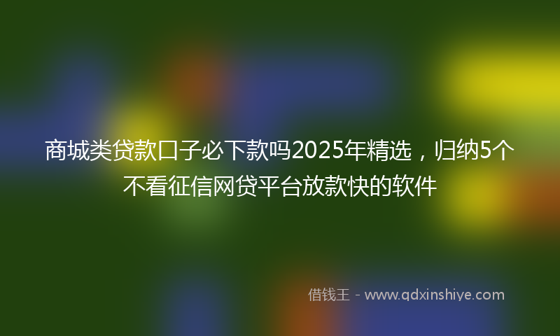 商城类贷款口子必下款吗2025年精选，归纳5个不看征信网贷平台放款快的软件