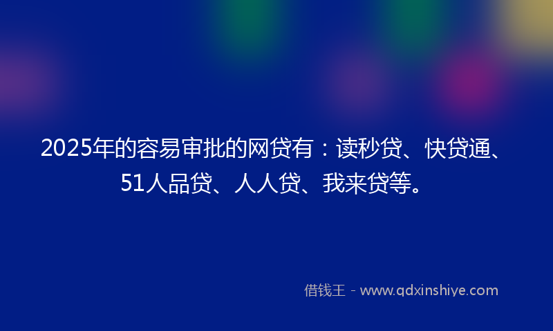 2025年的容易审批的网贷有：读秒贷、快贷通、51人品贷、人人贷、我来贷等。