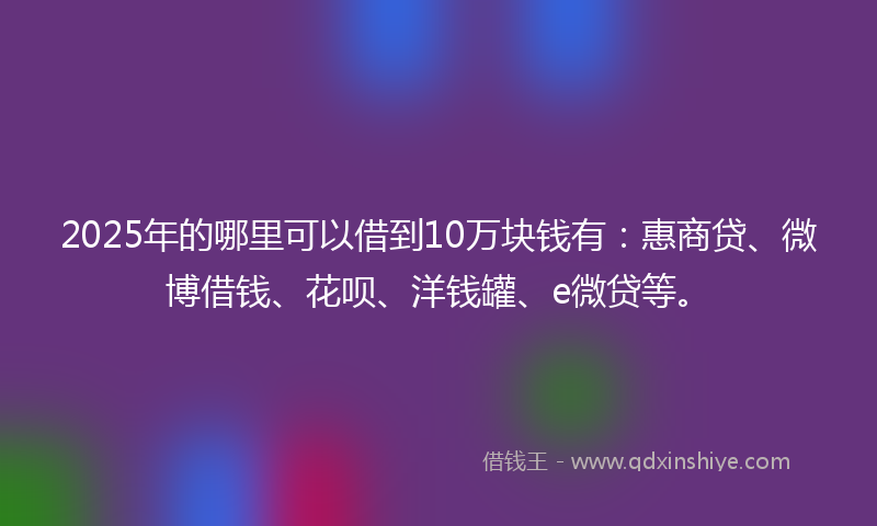 2025年的哪里可以借到10万块钱有：惠商贷、微博借钱、花呗、洋钱罐、e微贷等。
