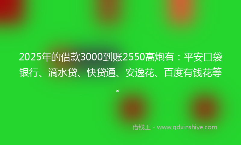 2025年的借款3000到账2550高炮有：平安口袋银行、滴水贷、快贷通、安逸花、百度有钱花等。