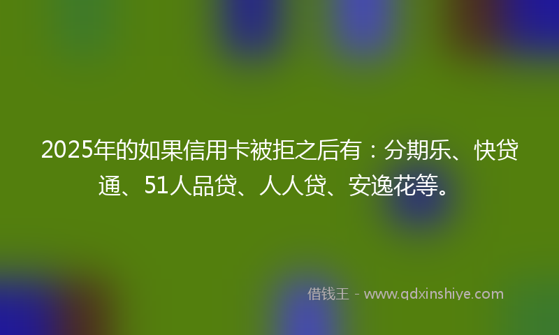 2025年的如果信用卡被拒之后有：分期乐、快贷通、51人品贷、人人贷、安逸花等。
