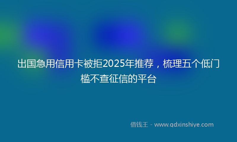 出国急用信用卡被拒2025年推荐，梳理五个低门槛不查征信的平台