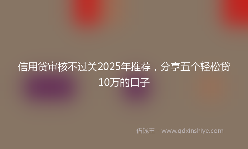 信用贷审核不过关2025年推荐，分享五个轻松贷10万的口子
