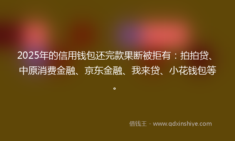 2025年的信用钱包还完款果断被拒有：拍拍贷、中原消费金融、京东金融、我来贷、小花钱包等。