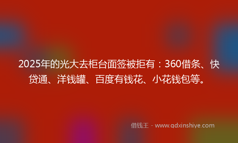 2025年的光大去柜台面签被拒有：360借条、快贷通、洋钱罐、百度有钱花、小花钱包等。