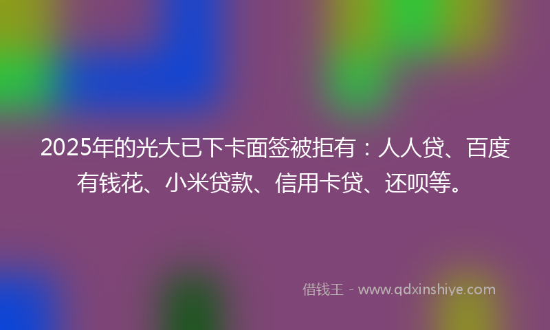2025年的光大已下卡面签被拒有：人人贷、百度有钱花、小米贷款、信用卡贷、还呗等。