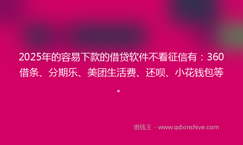 2025年的容易下款的借贷软件不看征信有：360借条、分期乐、美团生活费、还呗、小花钱包等。