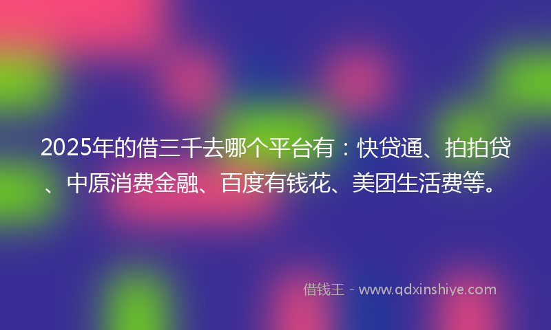 2025年的借三千去哪个平台有：快贷通、拍拍贷、中原消费金融、百度有钱花、美团生活费等。
