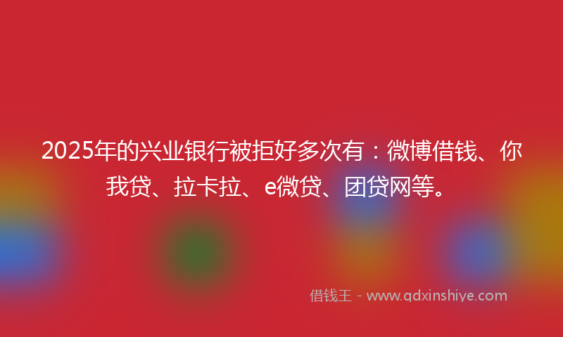 2025年的兴业银行被拒好多次有：微博借钱、你我贷、拉卡拉、e微贷、团贷网等。