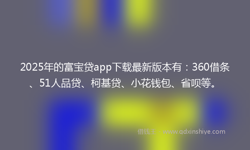 2025年的富宝贷app下载最新版本有：360借条、51人品贷、柯基贷、小花钱包、省呗等。