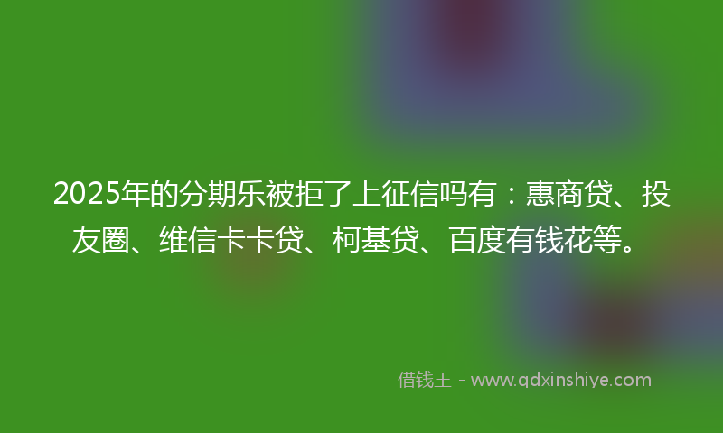 2025年的分期乐被拒了上征信吗有：惠商贷、投友圈、维信卡卡贷、柯基贷、百度有钱花等。