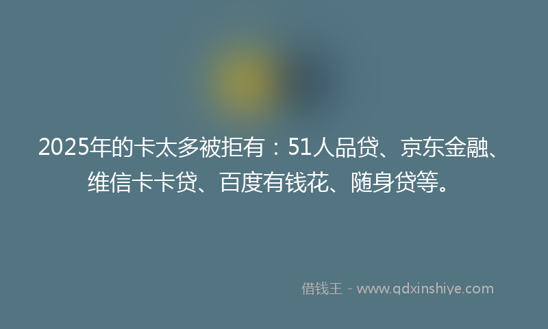 2025年的卡太多被拒有：51人品贷、京东金融、维信卡卡贷、百度有钱花、随身贷等。